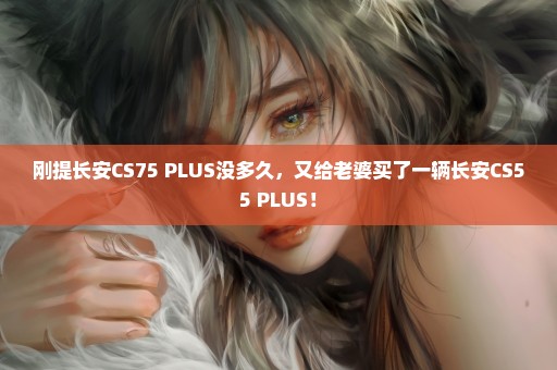 刚提长安CS75 PLUS没多久，又给老婆买了一辆长安CS55 PLUS！