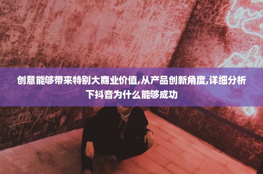 创意能够带来特别大商业价值,从产品创新角度,详细分析下抖音为什么能够成功