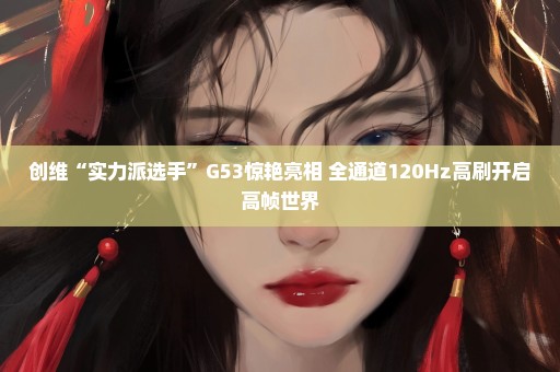 创维“实力派选手”G53惊艳亮相 全通道120Hz高刷开启高帧世界