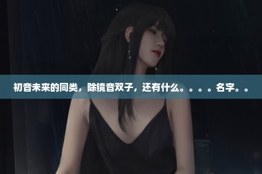 初音未来的同类，除镜音双子，还有什么。。。。名字。。