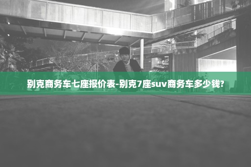 别克商务车七座报价表-别克7座suv商务车多少钱?