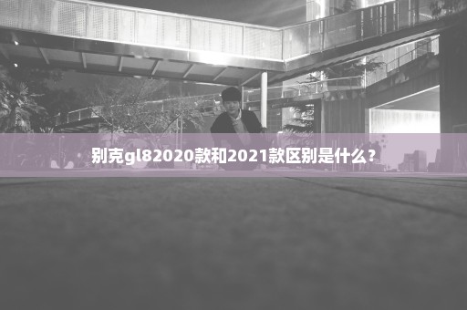 别克gl82020款和2021款区别是什么？