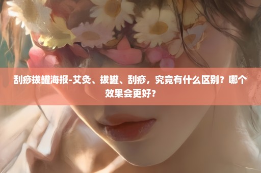 刮痧拔罐海报-艾灸、拔罐、刮痧，究竟有什么区别？哪个效果会更好？