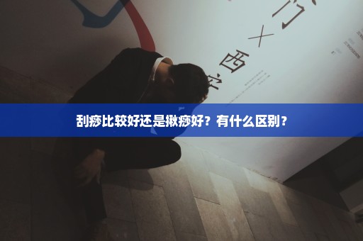 刮痧比较好还是揪痧好？有什么区别？