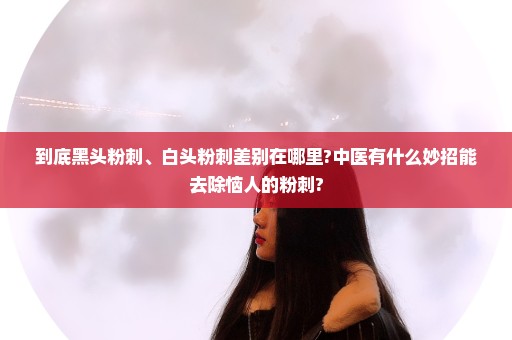 到底黑头粉刺、白头粉刺差别在哪里?中医有什么妙招能去除恼人的粉刺?