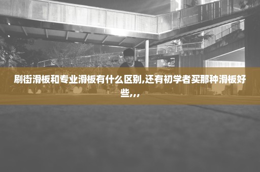 刷街滑板和专业滑板有什么区别,还有初学者买那种滑板好些,,,