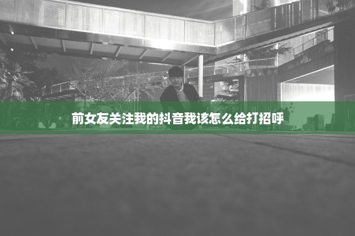 前女友关注我的抖音我该怎么给打招呼