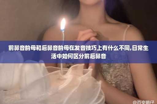 前鼻音韵母和后鼻音韵母在发音技巧上有什么不同,日常生活中如何区分前后鼻音