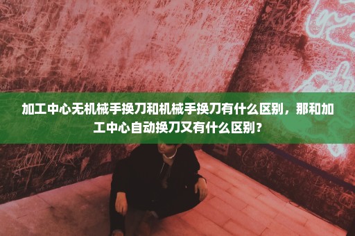 加工中心无机械手换刀和机械手换刀有什么区别，那和加工中心自动换刀又有什么区别？