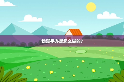 动漫手办是怎么做的?