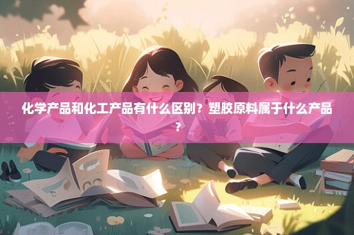 化学产品和化工产品有什么区别？塑胶原料属于什么产品？