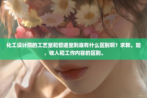 化工设计院的工艺室和管道室到底有什么区别啊？求教。如，收入和工作内容的区别。