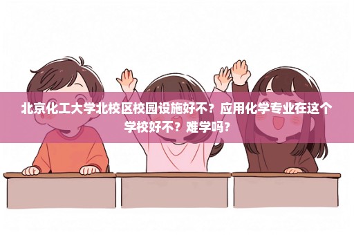 北京化工大学北校区校园设施好不？应用化学专业在这个学校好不？难学吗？