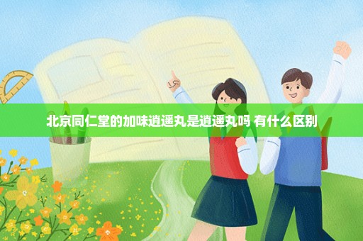 北京同仁堂的加味逍遥丸是逍遥丸吗 有什么区别