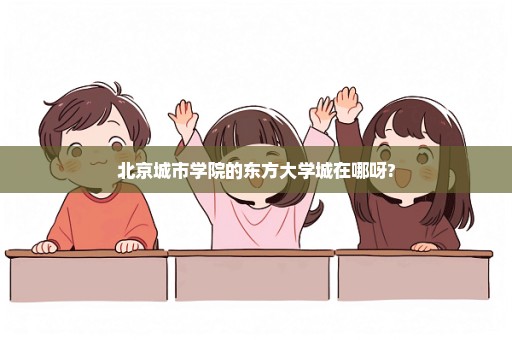 北京城市学院的东方大学城在哪呀?