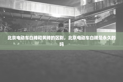 北京电动车白牌和黄牌的区别，北京电动车白牌是永久的吗