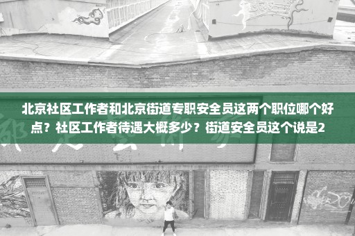 北京社区工作者和北京街道专职安全员这两个职位哪个好点？社区工作者待遇大概多少？街道安全员这个说是2