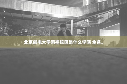 北京邮电大学鸿福校区是什么学院 全名。