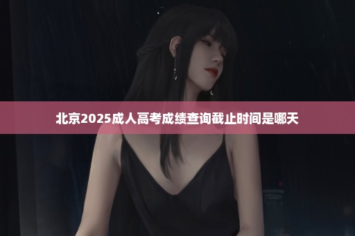 北京2025成人高考成绩查询截止时间是哪天