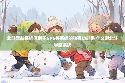 北斗导航系统区别于GPS等系统的独有功能是 什么是北斗导航系统