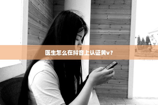 医生怎么在抖音上认证黄v？