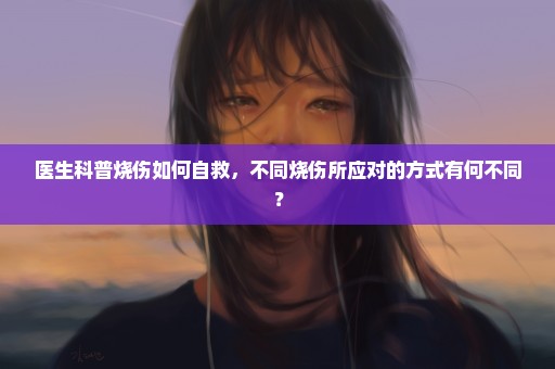 医生科普烧伤如何自救，不同烧伤所应对的方式有何不同？