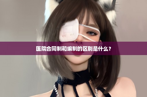 医院合同制和编制的区别是什么？