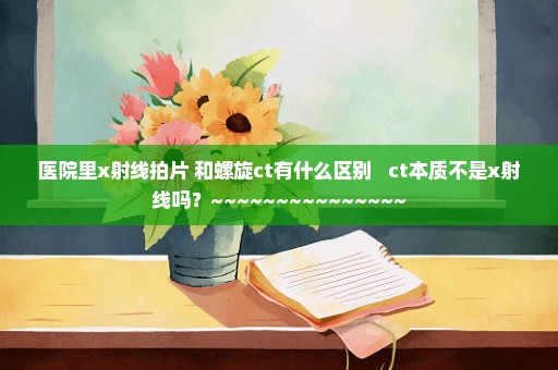 医院里x射线拍片 和螺旋ct有什么区别   ct本质不是x射线吗？~~~~~~~~~~~~~~~