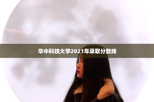 华中科技大学2021年录取分数线