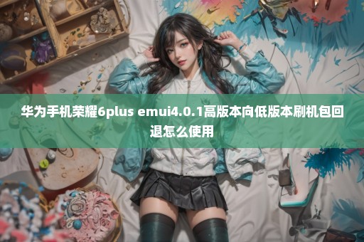 华为手机荣耀6plus emui4.0.1高版本向低版本刷机包回退怎么使用