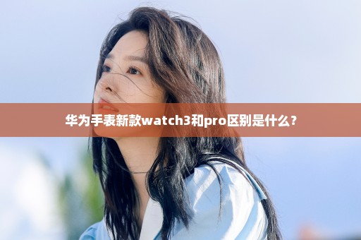 华为手表新款watch3和pro区别是什么？