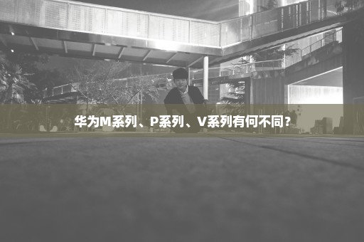 华为M系列、P系列、V系列有何不同？