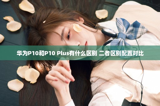 华为P10和P10 Plus有什么区别 二者区别配置对比