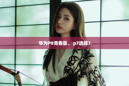 华为P8青春版、 p7选择？