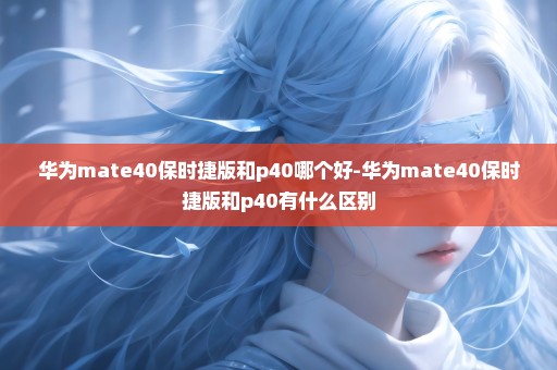 华为mate40保时捷版和p40哪个好-华为mate40保时捷版和p40有什么区别