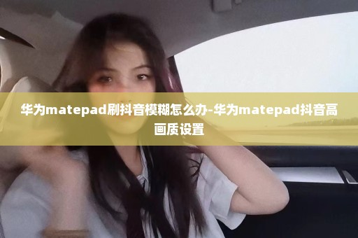 华为matepad刷抖音模糊怎么办-华为matepad抖音高画质设置