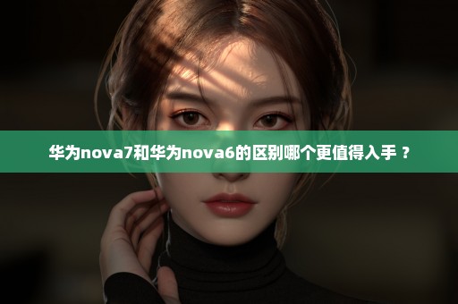 华为nova7和华为nova6的区别哪个更值得入手 ？