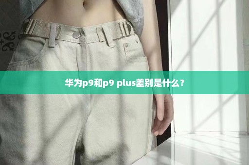 华为p9和p9 plus差别是什么？