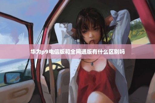 华为p9电信版和全网通版有什么区别吗