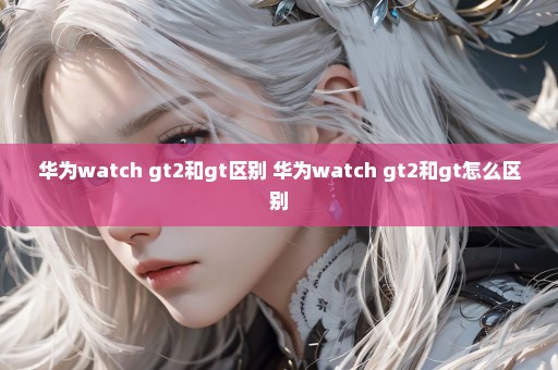 华为watch gt2和gt区别 华为watch gt2和gt怎么区别