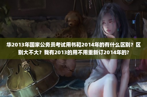 华2013年国家公务员考试用书和2014年的有什么区别？区别大不大？我有2013的用不用重新订2014年的?