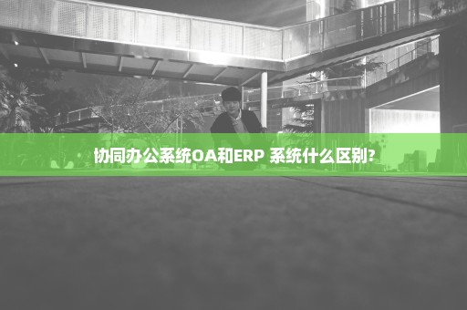 协同办公系统OA和ERP 系统什么区别?