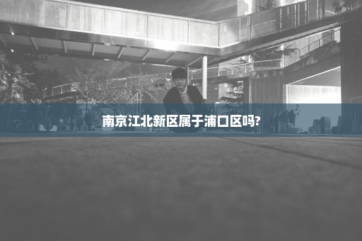 南京江北新区属于浦口区吗?