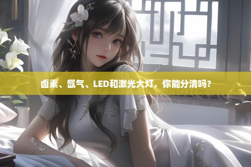 卤素、氙气、LED和激光大灯，你能分清吗？