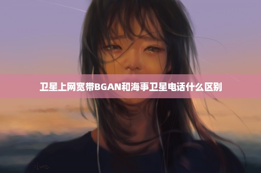 卫星上网宽带BGAN和海事卫星电话什么区别