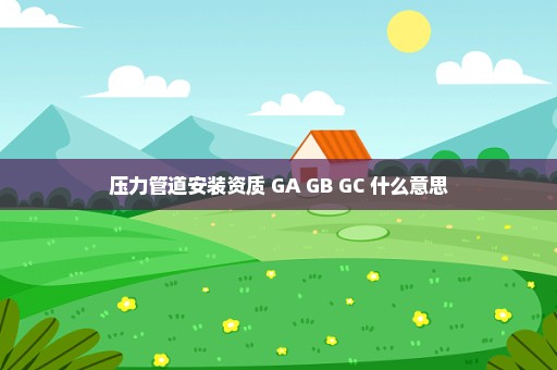 压力管道安装资质 GA GB GC 什么意思