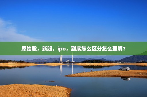 原始股，新股，ipo，到底怎么区分怎么理解？