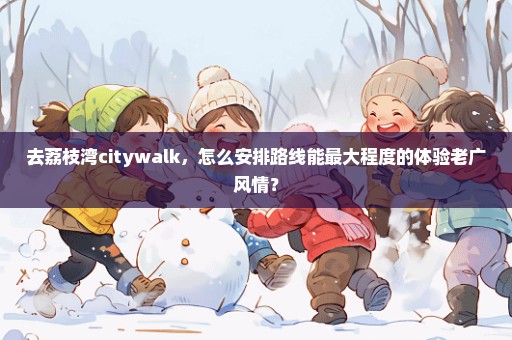 去荔枝湾citywalk，怎么安排路线能最大程度的体验老广风情？