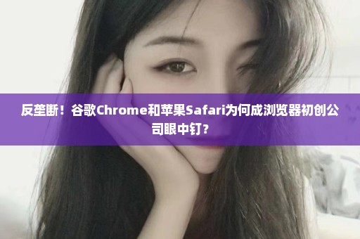 反垄断！谷歌Chrome和苹果Safari为何成浏览器初创公司眼中钉？