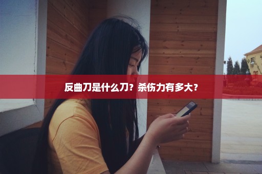 反曲刀是什么刀？杀伤力有多大？